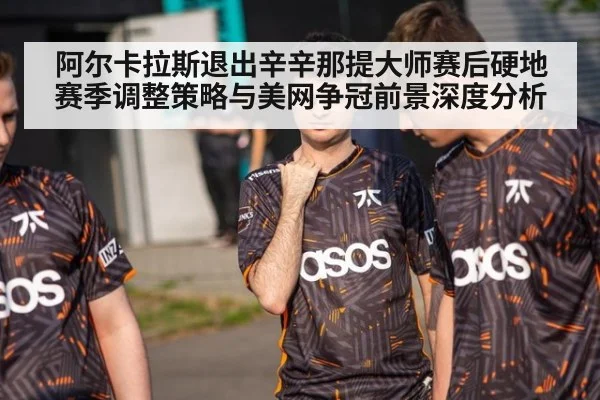阿尔卡拉斯退出辛辛那提大师赛后硬地赛季调整策略与美网争冠前景深度分析
