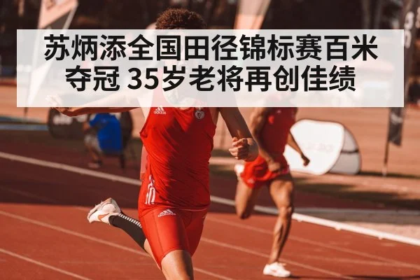 苏炳添全国田径锦标赛百米夺冠 35岁老将再创佳绩