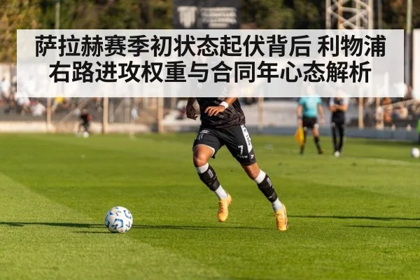 萨拉赫赛季初状态起伏背后 利物浦右路进攻权重与合同年心态解析